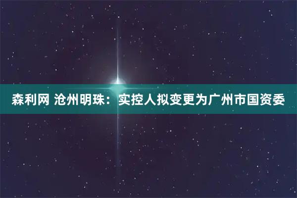 森利网 沧州明珠：实控人拟变更为广州市国资委
