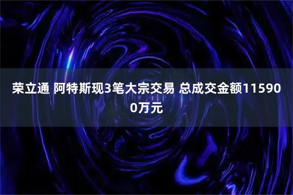 荣立通 阿特斯现3笔大宗交易 总成交金额115900万元