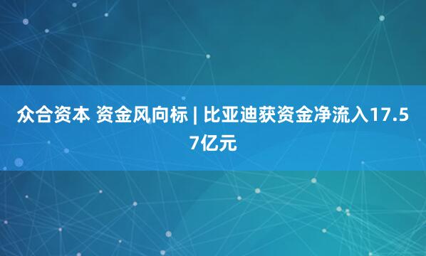 众合资本 资金风向标 | 比亚迪获资金净流入17.57亿元
