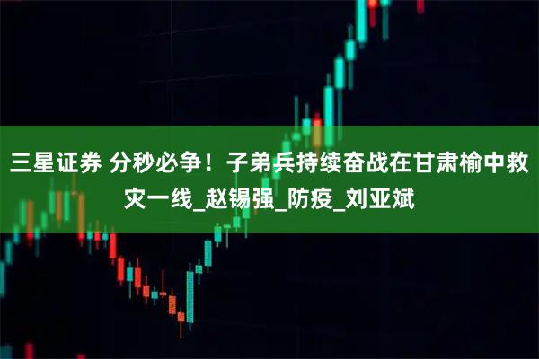 三星证券 分秒必争！子弟兵持续奋战在甘肃榆中救灾一线_赵锡强_防疫_刘亚斌