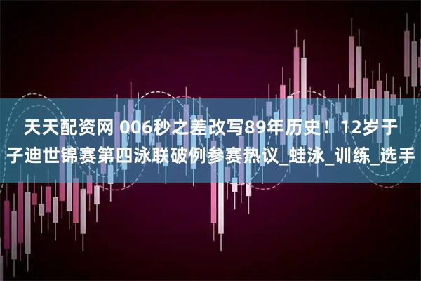 天天配资网 006秒之差改写89年历史!12岁于子迪世锦赛第四泳联破例参赛热议_蛙泳_训练_选手