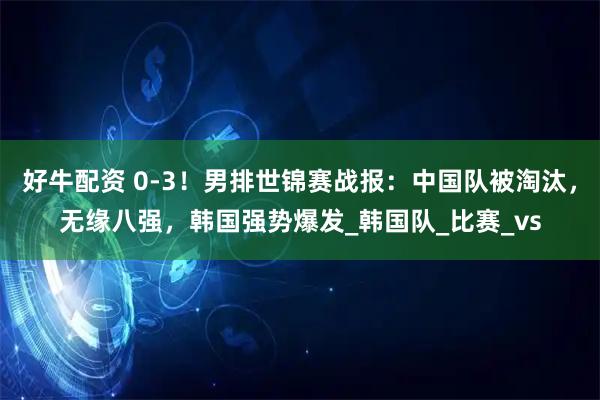 好牛配资 0-3！男排世锦赛战报：中国队被淘汰，无缘八强，韩国强势爆发_韩国队_比赛_vs