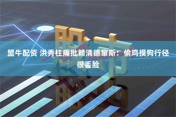 盟牛配资 洪秀柱痛批赖清德窜斯：偷鸡摸狗行径很丢脸