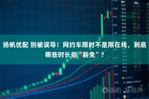 扬帆优配 别被误导！网约车限时不是限在线，到底哪些时长能“豁免”？