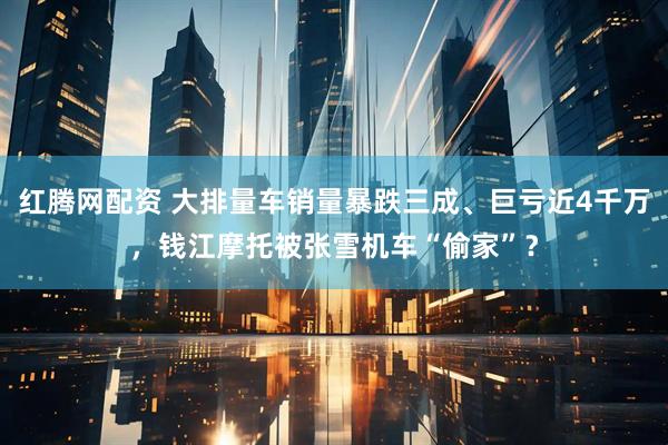 红腾网配资 大排量车销量暴跌三成、巨亏近4千万，钱江摩托被张雪机车“偷家”？