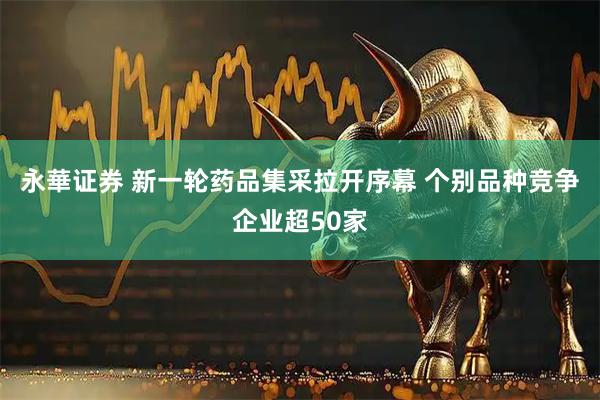 永華证券 新一轮药品集采拉开序幕 个别品种竞争企业超50家