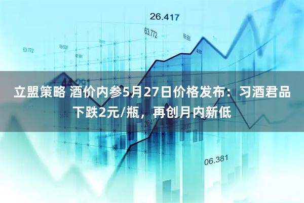 立盟策略 酒价内参5月27日价格发布：习酒君品下跌2元/瓶，再创月内新低