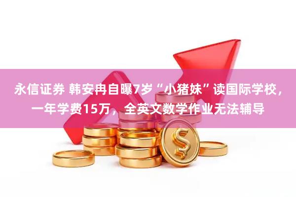 永信证券 韩安冉自曝7岁“小猪妹”读国际学校,一年学费15万,全英文数学作业无法辅导