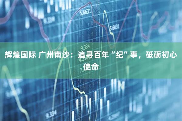 辉煌国际 广州南沙:追寻百年“纪”事,砥砺初心使命