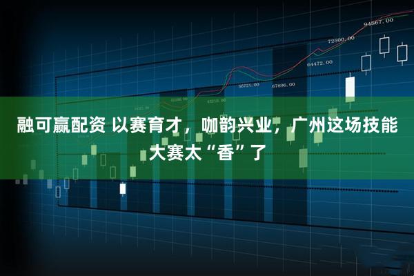 融可赢配资 以赛育才,咖韵兴业,广州这场技能大赛太“香”了