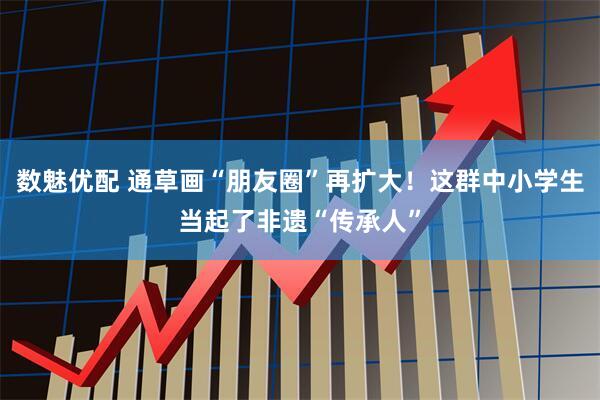数魅优配 通草画“朋友圈”再扩大!这群中小学生当起了非遗“传承人”