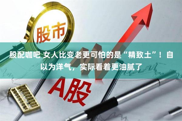 股配咖吧 女人比变老更可怕的是“精致土”！自以为洋气，实际看着更油腻了