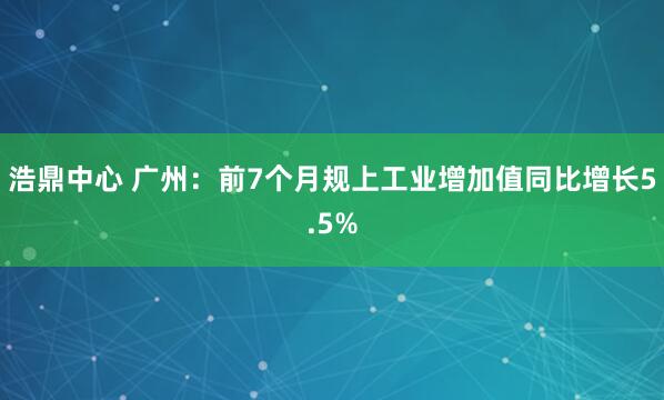 浩鼎中心 广州：前7个月规上工业增加值同比增长5.5%