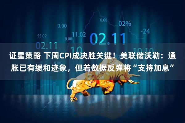 证星策略 下周CPI成决胜关键！美联储沃勒：通胀已有缓和迹象，但若数据反弹将“支持加息”